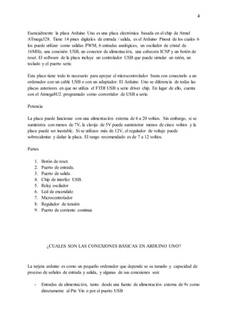 4
Esencialmente la placa Arduino Uno es una placa electrónica basada en el chip de Atmel
ATmega328. Tiene 14 pines digitales de entrada / salida, es el Arduino Pinout de los cuales 6
los puede utilizar como salidas PWM, 6 entradas analógicas, un oscilador de cristal de
16MHz, una conexión USB, un conector de alimentación, una cabecera ICSP y un botón de
reset. El software de la placa incluye un controlador USB que puede simular un ratón, un
teclado y el puerto serie.
Esta placa tiene todo lo necesario para apoyar el microcontrolador basta con conectarlo a un
ordenador con un cable USB o con un adaptador. El Arduino Uno se diferencia de todas las
placas anteriores en que no utiliza el FTDI USB a serie driver chip. En lugar de ello, cuenta
con el Atmega8U2 programado como convertidor de USB a serie.
Potencia
La placa puede funcionar con una alimentación externa de 6 a 20 voltios. Sin embargo, si se
suministra con menos de 7V, la clavija de 5V puede suministrar menos de cinco voltios y la
placa puede ser inestable. Si se utilizan más de 12V, el regulador de voltaje puede
sobrecalentar y dañar la placa. El rango recomendado es de 7 a 12 voltios.
Partes
1. Botón de reset.
2. Puerto de entrada.
3. Puerto de salida.
4. Chip de interfaz USB.
5. Reloj oscilador
6. Led de encendido
7. Microcontrolador
8. Regulador de tensión
9. Puerto de corriente continua
¿CUALES SON LAS CONEXIONES BÁSICAS EN ARDUINO UNO?
La tarjeta arduino es como un pequeño ordenador que depende se su tamaño y capacidad de
proceso de señales de entrada y salida, y algunas de sus conexiones son:
- Entradas de alimentación, tanto desde una fuente de alimentación externa de 9v como
directamente al Pin Vin o por el puerto USB
 