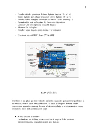 5
- Entradas digitales para toma de datos digitales binarios ( 0 v y 5 v )
- Salidas digitales para ofrecer al exterior valores digitales ( 0 v y 5 v )
- Entrada / salida analógina con valores de entrada / salida entre 0 y 5 v
- Comunicación serie en los pines 0 y 1 con otros dispositivos
- Conector USB tipo impresora con doble función:
- Alimentación de la placa
- Entrada y salida de datos entre Arduino y el ordenador
- El resto de pines (IOREF, Reset; 3V3 y AREF
PARA QUÉ SIRVE
El arduino es una placa que tiene todos los elementos necesarios para conectar periféricos a
las entradas y salidas de un microcontrolador. Es decir, es una placa impresa con los
componentes necesarios para que funcione el microcontrolador y su comunicación con un
ordenador a través de la comunicación serial.
● Cómo funciona el arduino?
Las funciones de Arduino, como ocurre con la mayoría de las placas de
microcontroladores, se pueden resumir en 3 factores:
 