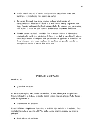 6
● Cuenta con una interfaz de entrada. Esta puede estar directamente unida a los
periféricos , o conectarse a ellos a través de puertos.
● La interfaz de entrada tiene como objetivo trasladar la información al
microcontrolador. El microcontrolador es la pieza que se encarga de procesar esos
datos. Además, varía dependiendo de las necesidades del proyecto en el que se desee
usar la placa, y existe una gran variedad de fabricantes y versiones disponibles.
● También cuenta con interfaz de salida. Este se encarga de llevar la información
procesada a los periféricos autorizados de hacer el uso final de esos datos. En algunos
casos puede tratarse de otra placa en la que se centraliza y procesa la información de
forma totalmente renovada, o sencillamente, puede ser una pantalla o un altavoz
encargado de mostrar la versión final de los dato.
HARDWARE Y SOFTWARE
HARDWARE
● ¿Que es un hardware?
El Hardware es la parte física de una computadora, es decir, todo aquello que puede ser
tocado. Esto incluye el teclado, las tarjetas de red, el ratón o mouse, el disco DVD, el disco
duro, las impresiones, e.t.c.
● Componentes del hardware
Existen diferentes componentes de acuerdo a l actividad que cumplen en el hardware. Estos
son la tarjeta madre, el gabinete, el CPU o unidad central de proceso,unidad de memoria
principal.
● Partes básicas del hardware:
 