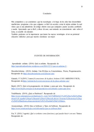 8
Conclusión
Mis compañeros y yo concluimos que las tecnologías a lo largo de los años han desarrollado
muchísimos programas a los que a algunos es fácil de acceder, como la tarjeta arduino la cual
vimos que es una plataforma de código abierto osea que cualquiera puede acceder, cambiarla
y usarla. Apreciando que es fácil y eficaz de usar, aun teniendo un conocimiento nulo sobre el
tema, es sencillo de entender.
También podemos ver la importancia que tienen las nuevas tecnologías al ser un potencial
educativo didáctico para que nuestra enseñanza sea mejor.
FUENTES DE INFORMACIÓN
Aprendiendo arduino. (2016). Qué es arduino. Recuperado de
https://aprendiendoarduino.wordpress.com/2016/12/11/que-es-arduino-2/.
DescubreArduino. (2018). Arduino Uno R3,Que es, Características, Precio, Programacación.
Recuperado de https://descubrearduino.com/arduino-uno/
Guisado, F. S.(2019, 2 enero).8.conexiones de la placa Arduino UNO. ARDUINO FÁCIL.
Recuperado de:https://arduinofacil.com/conexiones-de-la-placa-arduino-uno/
Bejob. (2017). Qué es la programación de Arduino y para qué sirve. Recuperado de
https://www.bejob.com/que-es-la-programacion-con-arduino-y-para-que-sirve/
TodaMateria. (2019). ¿Qué es Hardware?. Recuperado de
https://www.todamateria.com/hardware/#:~:text=%C2%BFQu%C3%A9%20es%20el%20har
dware%3F,aquello%20que%20puede%20ser%20tocado.&text=Tenemos%20entonces%20qu
e%20el%20hardware,almacenamiento%20y%20salida%20de%20datos.
Areatecnologia. (2018). Que es Software y Tipos de Software. Recuperado de
https://www.areatecnologia.com/informatica/que-es-software.html
Fm, Y. (2018, 3 agosto). Qué es arduino como funciona y qué puedes hacer con uno. Xataca.
Recuperado de:
 