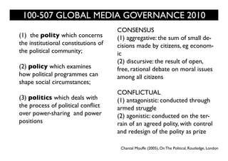 100-507 GLOBAL MEDIA GOVERNANCE 2010
                                     CONSENSUS
(1) the polity which concerns        (1) aggregative: the sum of small de-
the institutional constitutions of   cisions made by citizens, eg econom-
the political community;             ic
                                     (2) discursive: the result of open,
(2) policy which examines            free, rational debate on moral issues
how political programmes can         among all citizens
shape social circumstances;
                                     CONFLICTUAL
(3) politics which deals with        (1) antagonistic: conducted through
the process of political conflict    armed struggle
over power-sharing and power         (2) agonistic: conducted on the ter-
positions                            rain of an agreed polity, with control
                                     and redesign of the polity as prize

                                      Chantal Mouffe (2005), On The Political, Routledge, London
 