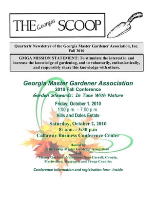 Quarterly Newsletter of the Georgia Master Gardener Association, Inc.
                              Fall 2010
   GMGA MISSION STATEMENT: To stimulate the interest in and
increase the knowledge of gardening, and to voluntarily, enthusiastically,
            and responsibly share this knowledge with others.



     Georgia Master Gardener Association
                    2010 Fall Conference
           Garden Stewards: In Tune With Nature
                        Friday, October 1, 2010
                         1:00 p.m. – 7:00 p.m.
                         Hills and Dales Estate
                  Saturday, October 2, 2010
                      8: a.m. - 3:30 p.m
             Callaway Business Conference Center
                                Hosted by
                  The Troup Master Gardener Association
                                   And
              Master Gardener Volunteers from Carroll, Coweta,
                Meriwether, Muscogee, and Troup Counties

           Conference information and registration form inside
 