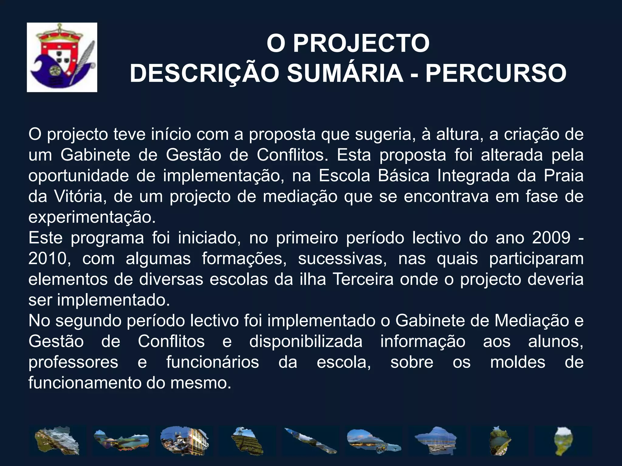 O PROJECTODESCRIÇÃO SUMÁRIA - PERCURSOO projecto teve início com a proposta que sugeria, à altura, a criação de um Gabinete de Gestão de Conflitos. Esta proposta foi alterada pela oportunidade de implementação, na Escola Básica Integrada da Praia da Vitória, de um projecto de mediação que se encontrava em fase de experimentação.Este programa foi iniciado, no primeiro período lectivo do ano 2009 - 2010, com algumas formações, sucessivas, nas quais participaram elementos de diversas escolas da ilha Terceira onde o projecto deveria ser implementado.No segundo período lectivo foi implementado o Gabinete de Mediação e Gestão de Conflitos e disponibilizada informação aos alunos, professores e funcionários da escola, sobre os moldes de funcionamento do mesmo.