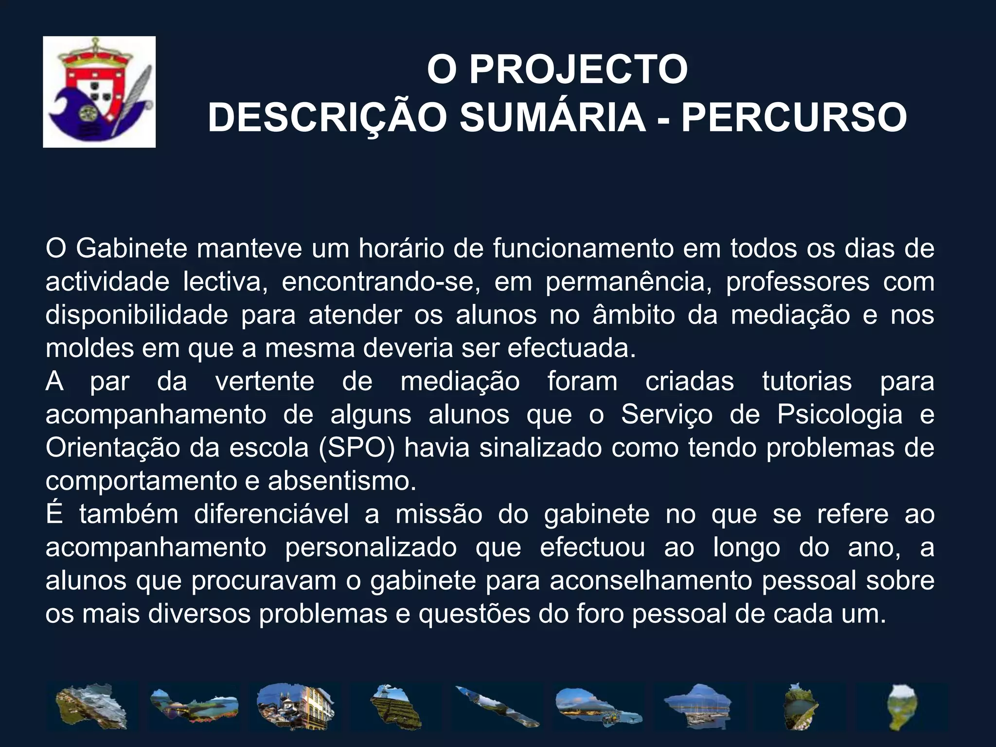 O PROJECTODESCRIÇÃO SUMÁRIA - PERCURSOO Gabinete manteve um horário de funcionamento em todos os dias de actividade lectiva, encontrando-se, em permanência, professores com disponibilidade para atender os alunos no âmbito da mediação e nos moldes em que a mesma deveria ser efectuada.A par da vertente de mediação foram criadas tutorias para acompanhamento de alguns alunos que o Serviço de Psicologia e Orientação da escola (SPO) havia sinalizado como tendo problemas de comportamento e absentismo. É também diferenciável a missão do gabinete no que se refere ao acompanhamento personalizado que efectuou ao longo do ano, a alunos que procuravam o gabinete para aconselhamento pessoal sobre os mais diversos problemas e questões do foro pessoal de cada um. 