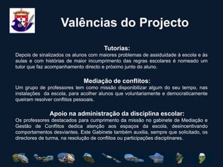 COMPETÊNCIAO Gabinete de Gestão de Conflitos tem como única competência o aconselhamento em situações de conflito relacional. Não lhe compete fazer a aplicação de regulamentos disciplinares. Estes estão a cargo dos órgãos próprios da escola com competência para o efeito.O Gabinete de Gestão de Conflitos tem como principal e única missão auxiliar a comunidade escolar, como mediador, na gestão, aconselhamento e pacificação de comportamentos, com vista a um melhor e mais civilizado ambiente escolar.