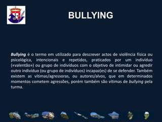 BULLYING	Bullying é o termo em utilizado para descrever actos de violência física ou psicológica, intencionais e repetidos, praticados por um indivíduo («valentão») ou grupo de indivíduos com o objetivo de intimidar ou agredir outro indivíduo (ou grupo de indivíduos) incapaz(es) de se defender. Também existem as vítimas/agressoras, ou autores/alvos, que em determinados momentos cometem agressões, porém também são vítimas de bullying pela turma.
