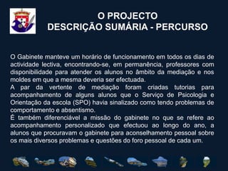 O PROJECTODESCRIÇÃO SUMÁRIA - PERCURSOO Gabinete manteve um horário de funcionamento em todos os dias de actividade lectiva, encontrando-se, em permanência, professores com disponibilidade para atender os alunos no âmbito da mediação e nos moldes em que a mesma deveria ser efectuada.A par da vertente de mediação foram criadas tutorias para acompanhamento de alguns alunos que o Serviço de Psicologia e Orientação da escola (SPO) havia sinalizado como tendo problemas de comportamento e absentismo. É também diferenciável a missão do gabinete no que se refere ao acompanhamento personalizado que efectuou ao longo do ano, a alunos que procuravam o gabinete para aconselhamento pessoal sobre os mais diversos problemas e questões do foro pessoal de cada um. 