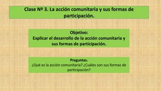 Clase Nº 3. La acción comunitaria y sus formas de
participación.
Objetivo:
Explicar el desarrollo de la acción comunitaria y
sus formas de participación.
Preguntas.
¿Qué es la acción comunitaria? ¿Cuáles son sus formas de
participación?
 