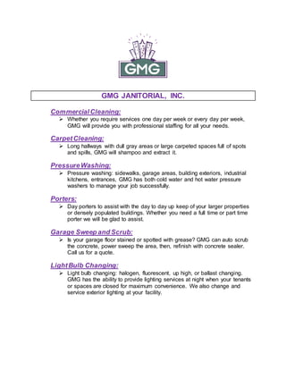 GMG JANITORIAL, INC.
CommercialCleaning:
 Whether you require services one day per week or every day per week,
GMG will provide you with professional staffing for all your needs.
CarpetCleaning:
 Long hallways with dull gray areas or large carpeted spaces full of spots
and spills, GMG will shampoo and extract it.
PressureWashing:
 Pressure washing: sidewalks, garage areas, building exteriors, industrial
kitchens, entrances, GMG has both cold water and hot water pressure
washers to manage your job successfully.
Porters:
 Day porters to assist with the day to day up keep of your larger properties
or densely populated buildings. Whether you need a full time or part time
porter we will be glad to assist.
Garage Sweep and Scrub:
 Is your garage floor stained or spotted with grease? GMG can auto scrub
the concrete, power sweep the area, then, refinish with concrete sealer.
Call us for a quote.
LightBulb Changing:
 Light bulb changing: halogen, fluorescent, up high, or ballast changing.
GMG has the ability to provide lighting services at night when your tenants
or spaces are closed for maximum convenience. We also change and
service exterior lighting at your facility.
 