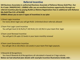 Referral Incentive
GM Business Associates is authorised Business Associate of Reliance Money Gold Plan. Our
B.A Code ( RMGP01545 ) .GMBAS offer you an excellent business opportunity through our
referral incentive plan by paying Rs250 as lifetime Registration Fees in additional with Reliance
My Gold Plan D.D. of Rs1000
GMBAS allows you to earn 5 types of incentives in our plan
1.Direct Login Incentive
For every direct login you will get Rs50. Unlimited direct referrals allowed
2.Team First Login Level Incentive
You will get level (2-6) Rs25,(7-10) Rs10, (11-12) Rs5 in your team first login
3.Team Level Renewal Incentive
You will get 0.1% upto 12 levels in your team monthly renewal
4.Team Level Generation Incentive
You will get 1% (1-10) 2%(11-12) Levels in your team first login payouts.
5.Rewards & Recognitions
You have 8 Rewards & 8 Recognitions all calculated in based on 3 legs volume
Below we had attached plan details with example incentive illustrations kindly refer .
 