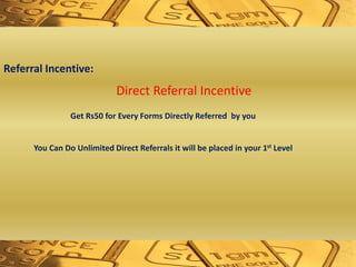 Referral Incentive:
Direct Referral Incentive
Get Rs50 for Every Forms Directly Referred by you
You Can Do Unlimited Direct Referrals it will be placed in your 1st Level
 
