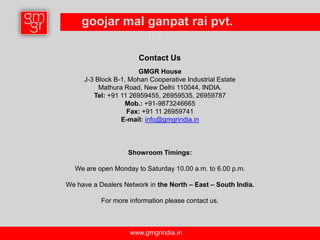 goojar mal ganpat rai pvt.
                ltd.
                       Contact Us
                       GMGR House
     J-3 Block B-1, Mohan Cooperative Industrial Estate
          Mathura Road, New Delhi 110044, INDIA.
        Tel: +91 11 26959455, 26959535, 26959787
                  Mob.: +91-9873246665
                   Fax: +91 11 26959741
                 E-mail: info@gmgrindia.in



                   Showroom Timings:

  We are open Monday to Saturday 10.00 a.m. to 6.00 p.m.

We have a Dealers Network in the North – East – South India.

           For more information please contact us.



                    www.gmgrindia.in
 