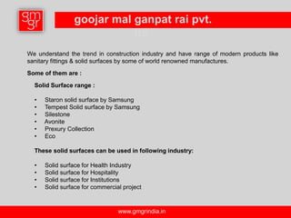 goojar mal ganpat rai pvt.
                           ltd.
We understand the trend in construction industry and have range of modern products like
sanitary fittings & solid surfaces by some of world renowned manufactures.

Some of them are :

  Solid Surface range :

  •   Staron solid surface by Samsung
  •   Tempest Solid surface by Samsung
  •   Silestone
  •   Avonite
  •   Prexury Collection
  •   Eco

  These solid surfaces can be used in following industry:

  •   Solid surface for Health Industry
  •   Solid surface for Hospitality
  •   Solid surface for Institutions
  •   Solid surface for commercial project



                                 www.gmgrindia.in
 