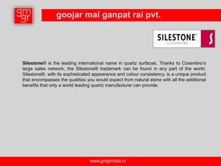 goojar mal ganpat rai pvt.
                           ltd.



Silestone® is the leading international name in quartz surfaces. Thanks to Cosentino’s
large sales network, the Silestone® trademark can be found in any part of the world.
Silestone®, with its sophisticated appearance and colour consistency, is a unique product
that encompasses the qualities you would expect from natural stone with all the additional
benefits that only a world leading quartz manufacturer can provide.




                                 www.gmgrindia.in
 