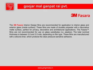 goojar mal ganpat rai pvt.
                           ltd.
                                                                               Fasara
The 3M Fasara Interior Design films are recommended for application to interior glass and
exterior glass (inside surface). These films are made of durable polyester with a decorative
matte surface, perfect for privacy, decorative and architectural applications. The Fasara™
films are not recommended for use on glass substitutes (i.e. plastics). The total nominal
thickness is between 3.0 and 3.5 mils, depending on film type. These films are manufactured
with a silicone liner, which protects the clear pressure-sensitive adhesive.




                                www.gmgrindia.in
 