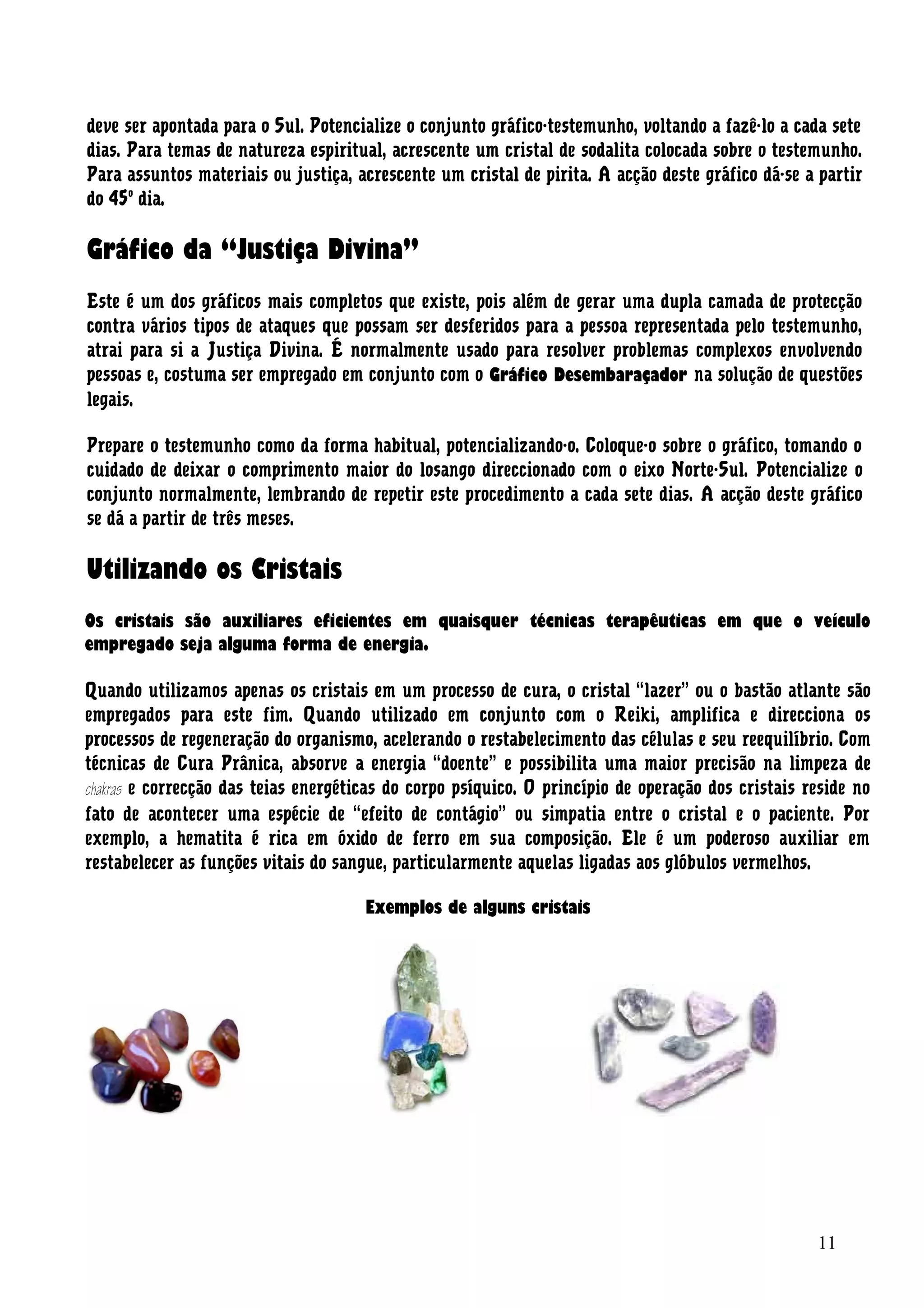 deve ser apontada para o Sul. Potencialize o conjunto gráfico-testemunho, voltando a fazê-lo a cada sete
dias. Para temas de natureza espiritual, acrescente um cristal de sodalita colocada sobre o testemunho.
Para assuntos materiais ou justiça, acrescente um cristal de pirita. A acção deste gráfico dá-se a partir
do 45o
dia.
Gráfico da “Justiça Divina”
Este é um dos gráficos mais completos que existe, pois além de gerar uma dupla camada de protecção
contra vários tipos de ataques que possam ser desferidos para a pessoa representada pelo testemunho,
atrai para si a Justiça Divina. É normalmente usado para resolver problemas complexos envolvendo
pessoas e, costuma ser empregado em conjunto com o Gráfico Desembaraçador na solução de questões
legais.
Prepare o testemunho como da forma habitual, potencializando-o. Coloque-o sobre o gráfico, tomando o
cuidado de deixar o comprimento maior do losango direccionado com o eixo Norte-Sul. Potencialize o
conjunto normalmente, lembrando de repetir este procedimento a cada sete dias. A acção deste gráfico
se dá a partir de três meses.
Utilizando os Cristais
Os cristais são auxiliares eficientes em quaisquer técnicas terapêuticas em que o veículo
empregado seja alguma forma de energia.
Quando utilizamos apenas os cristais em um processo de cura, o cristal “lazer” ou o bastão atlante são
empregados para este fim. Quando utilizado em conjunto com o Reiki, amplifica e direcciona os
processos de regeneração do organismo, acelerando o restabelecimento das células e seu reequilíbrio. Com
técnicas de Cura Prânica, absorve a energia “doente” e possibilita uma maior precisão na limpeza de
chakras e correcção das teias energéticas do corpo psíquico. O princípio de operação dos cristais reside no
fato de acontecer uma espécie de “efeito de contágio” ou simpatia entre o cristal e o paciente. Por
exemplo, a hematita é rica em óxido de ferro em sua composição. Ele é um poderoso auxiliar em
restabelecer as funções vitais do sangue, particularmente aquelas ligadas aos glóbulos vermelhos.
Exemplos de alguns cristais
11
 