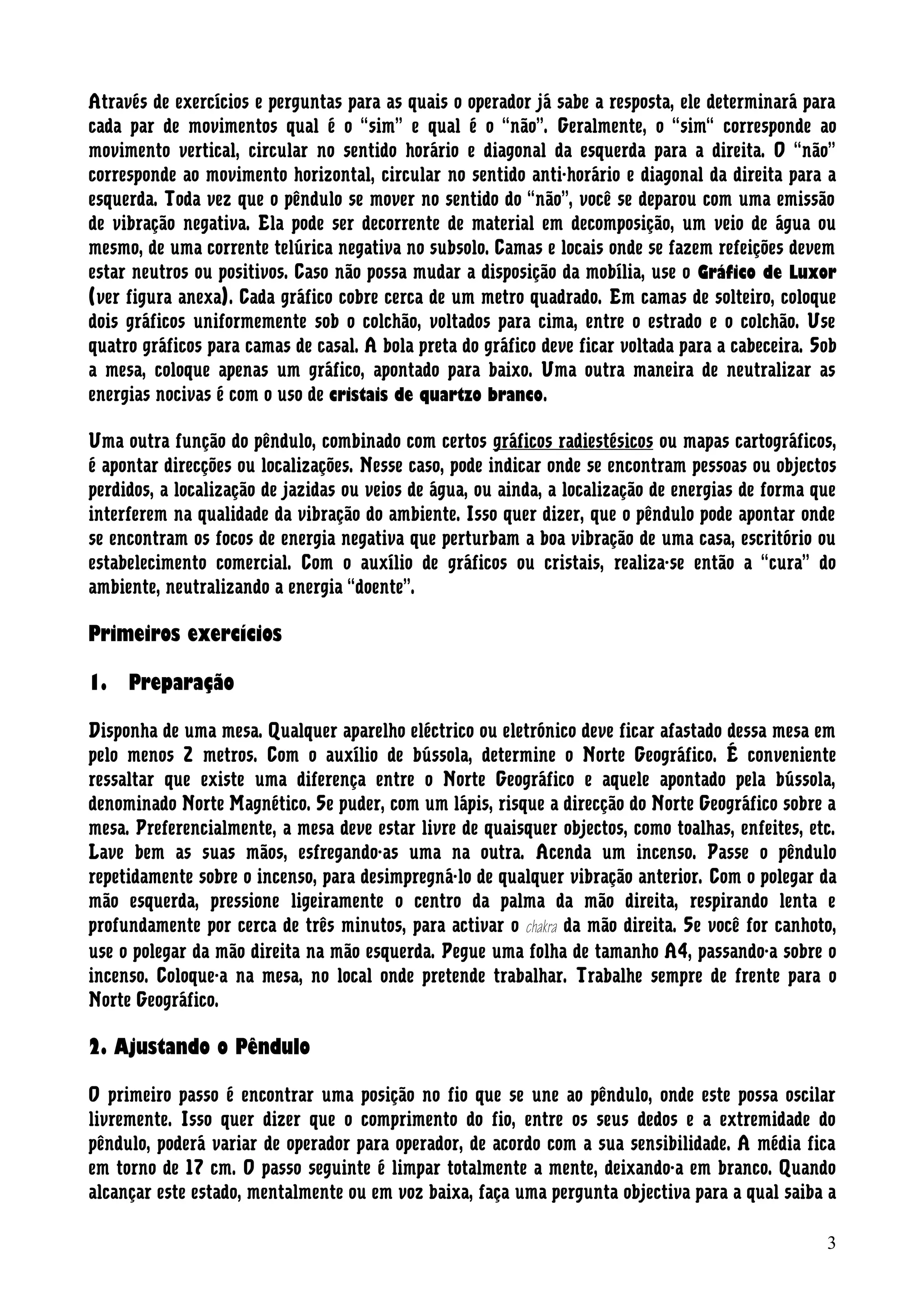 Através de exercícios e perguntas para as quais o operador já sabe a resposta, ele determinará para
cada par de movimentos qual é o “sim” e qual é o “não”. Geralmente, o “sim“ corresponde ao
movimento vertical, circular no sentido horário e diagonal da esquerda para a direita. O “não”
corresponde ao movimento horizontal, circular no sentido anti-horário e diagonal da direita para a
esquerda. Toda vez que o pêndulo se mover no sentido do “não”, você se deparou com uma emissão
de vibração negativa. Ela pode ser decorrente de material em decomposição, um veio de água ou
mesmo, de uma corrente telúrica negativa no subsolo. Camas e locais onde se fazem refeições devem
estar neutros ou positivos. Caso não possa mudar a disposição da mobília, use o Gráfico de Luxor
(ver figura anexa). Cada gráfico cobre cerca de um metro quadrado. Em camas de solteiro, coloque
dois gráficos uniformemente sob o colchão, voltados para cima, entre o estrado e o colchão. Use
quatro gráficos para camas de casal. A bola preta do gráfico deve ficar voltada para a cabeceira. Sob
a mesa, coloque apenas um gráfico, apontado para baixo. Uma outra maneira de neutralizar as
energias nocivas é com o uso de cristais de quartzo branco.
Uma outra função do pêndulo, combinado com certos gráficos radiestésicos ou mapas cartográficos,
é apontar direcções ou localizações. Nesse caso, pode indicar onde se encontram pessoas ou objectos
perdidos, a localização de jazidas ou veios de água, ou ainda, a localização de energias de forma que
interferem na qualidade da vibração do ambiente. Isso quer dizer, que o pêndulo pode apontar onde
se encontram os focos de energia negativa que perturbam a boa vibração de uma casa, escritório ou
estabelecimento comercial. Com o auxílio de gráficos ou cristais, realiza-se então a “cura” do
ambiente, neutralizando a energia “doente”.
Primeiros exercícios
1. Preparação
Disponha de uma mesa. Qualquer aparelho eléctrico ou eletrónico deve ficar afastado dessa mesa em
pelo menos 2 metros. Com o auxílio de bússola, determine o Norte Geográfico. É conveniente
ressaltar que existe uma diferença entre o Norte Geográfico e aquele apontado pela bússola,
denominado Norte Magnético. Se puder, com um lápis, risque a direcção do Norte Geográfico sobre a
mesa. Preferencialmente, a mesa deve estar livre de quaisquer objectos, como toalhas, enfeites, etc.
Lave bem as suas mãos, esfregando-as uma na outra. Acenda um incenso. Passe o pêndulo
repetidamente sobre o incenso, para desimpregná-lo de qualquer vibração anterior. Com o polegar da
mão esquerda, pressione ligeiramente o centro da palma da mão direita, respirando lenta e
profundamente por cerca de três minutos, para activar o chakra da mão direita. Se você for canhoto,
use o polegar da mão direita na mão esquerda. Pegue uma folha de tamanho A4, passando-a sobre o
incenso. Coloque-a na mesa, no local onde pretende trabalhar. Trabalhe sempre de frente para o
Norte Geográfico.
2. Ajustando o Pêndulo
O primeiro passo é encontrar uma posição no fio que se une ao pêndulo, onde este possa oscilar
livremente. Isso quer dizer que o comprimento do fio, entre os seus dedos e a extremidade do
pêndulo, poderá variar de operador para operador, de acordo com a sua sensibilidade. A média fica
em torno de 17 cm. O passo seguinte é limpar totalmente a mente, deixando-a em branco. Quando
alcançar este estado, mentalmente ou em voz baixa, faça uma pergunta objectiva para a qual saiba a
3
 
