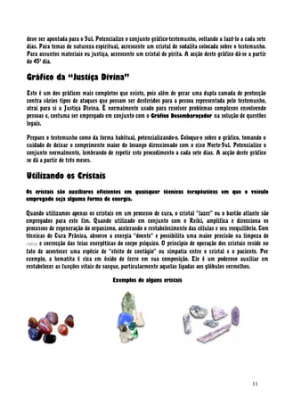 deve ser apontada para o Sul. Potencialize o conjunto gráfico-testemunho, voltando a fazê-lo a cada sete
dias. Para temas de natureza espiritual, acrescente um cristal de sodalita colocada sobre o testemunho.
Para assuntos materiais ou justiça, acrescente um cristal de pirita. A acção deste gráfico dá-se a partir
do 45o
dia.
Gráfico da “Justiça Divina”
Este é um dos gráficos mais completos que existe, pois além de gerar uma dupla camada de protecção
contra vários tipos de ataques que possam ser desferidos para a pessoa representada pelo testemunho,
atrai para si a Justiça Divina. É normalmente usado para resolver problemas complexos envolvendo
pessoas e, costuma ser empregado em conjunto com o Gráfico Desembaraçador na solução de questões
legais.
Prepare o testemunho como da forma habitual, potencializando-o. Coloque-o sobre o gráfico, tomando o
cuidado de deixar o comprimento maior do losango direccionado com o eixo Norte-Sul. Potencialize o
conjunto normalmente, lembrando de repetir este procedimento a cada sete dias. A acção deste gráfico
se dá a partir de três meses.
Utilizando os Cristais
Os cristais são auxiliares eficientes em quaisquer técnicas terapêuticas em que o veículo
empregado seja alguma forma de energia.
Quando utilizamos apenas os cristais em um processo de cura, o cristal “lazer” ou o bastão atlante são
empregados para este fim. Quando utilizado em conjunto com o Reiki, amplifica e direcciona os
processos de regeneração do organismo, acelerando o restabelecimento das células e seu reequilíbrio. Com
técnicas de Cura Prânica, absorve a energia “doente” e possibilita uma maior precisão na limpeza de
chakras e correcção das teias energéticas do corpo psíquico. O princípio de operação dos cristais reside no
fato de acontecer uma espécie de “efeito de contágio” ou simpatia entre o cristal e o paciente. Por
exemplo, a hematita é rica em óxido de ferro em sua composição. Ele é um poderoso auxiliar em
restabelecer as funções vitais do sangue, particularmente aquelas ligadas aos glóbulos vermelhos.
Exemplos de alguns cristais
11
 