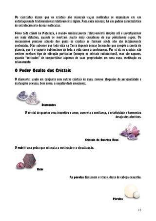 Os cientistas dizem que os cristais são minerais cujas moléculas se organizam em um
entrelaçamento tridimensional relativamente rígido. Para cada mineral, há um padrão característico
de entrelaçamento dessas moléculas.
Como tudo criado na Natureza, o mundo mineral parece relativamente simples até o investigarmos
em mais detalhes, quando se mostram muito mais complexos do que poderíamos supor. Os
mecanismos precisos através dos quais os cristais se formam ainda não são inteiramente
conhecidos. Mas sabemos que toda vida na Terra depende dessas formações que compõe a crosta do
planeta, que é o suporte subterrâneo de toda a vida como a conhecemos. Por si só, os cristais não
emitem nenhum tipo de vibração particular (excepto os cristais radioactivos), mas são capazes,
quando “activados” de compartilhar algumas de suas propriedades em uma cura, meditação ou
relaxamento.
O Poder Oculto dos Cristais
O diamante, usado em conjunto com outros cristais de cura, remove bloqueios da personalidade e
disfunções sexuais, bem como, a negatividade emocional.
Diamantes
O cristal de quartzo rosa incentiva o amor, aumenta a confiança, a criatividade e harmoniza
desajustes afectivos.
Cristais de Quartzo Rosa
O rubi é uma pedra que estimula a motivação e a visualização.
Rubi
As pérolas diminuem o stress, dores de cabeça exaustão.
Pérolas
12
 