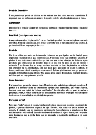 Pêndulo Cromático
É um pêndulo que possui um cilindro oco de madeira, com dois cones nas suas extremidades. É
empregado para nos sintonizar com as cores do espectro visível e a localização de campos de forma.
Aurameter
Instrumento de precisão utilizado em experiências científicas e na prospecção da energia e equilíbrio
dos chakras.
Dual Rod (ver figura em anexo)
A expressão quer dizer “dupla varinha” e a sua finalidade principal é a caracterização de uma fonte
energética. Uma vez caracterizada, será preciso interpretar se é de natureza positiva ou negativa. É
geralmente utilizado na prospecção dos chakras.
Pêndulo
Não é um gráfico, mas antes um instrumento; trata-se de um peso ligado a um fio flexível, pouco
importando o material com o qual é confeccionado. O essencial é que seja simétrico e uniforme. O
pêndulo é um instrumento radiestésico que faz com que certas vibrações do Universo sejam
percebidas pelo inconsciente do operador. Trata-se de um peso na ponta de um fio flexível e
resistente. O seu formato deve ser sempre regular e simétrico e a forma do pêndulo e seu material
não interferem na sua sensibilidade. Isso quer dizer que o peso pode ser cónico ou redondo, de
bronze, madeira ou cristal, ou qualquer outro material. Existem pêndulos ocos, para que possam ser
colocados testemunhos em seu interior. Uma aliança presa através de uma linha resistente de cerca
de 20 cm pode ser empregada como pêndulo.
Como funciona?
É o inconsciente que recebe todos os sinais. No entanto, eles serão interpretados pelo consciente. O
pêndulo é a expressão física das informações captadas pelo inconsciente. Em outras palavras,
funciona como uma espécie de “antena amplificadora” das vibrações sobre as quais se realiza a
prospecção. Porém, é preciso deixar claro que a qualidade da informação obtida pelo pêndulo depende
inteiramente da neutralidade e receptividade do operador.
Para que serve?
Serve para “medir” campos de energia. Isso faz-se através de movimentos; conforme o movimento do
pêndulo, é possível estabelecer respostas do tipo “sim-não”. Não existe um padrão definido de
resposta. O pêndulo pode se movimentar verticalmente, horizontalmente e circularmente (no
sentido horário e anti-horário). Um outro movimento é em diagonal, seja da direita para a esquerda
como da esquerda para a direita. Como pode ser observado, os movimentos combinam-se em pares
contrários.
2
 