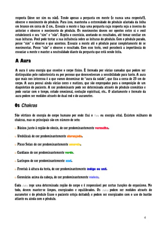 resposta (deve ser sim ou não). Tendo apenas a pergunta em mente (e nunca uma resposta!),
observe o movimento do pêndulo. Para isso, mantenha a extremidade do pêndulo afastada da folha
em branco em cerca de 2 cm.. Esvazie a mente e faça uma pergunta cuja resposta seja a inversa da
anterior e observe o movimento do pêndulo. Os movimentos devem ser opostos entre si e você
estabelecerá o seu “sim” e “não”. Repita o exercício, anotando os resultados, até tomar confiar em
suas leituras. Você pode testar a sua influência sobre as leituras do pêndulo. Com o pêndulo parado,
pense “sim” e observe o que acontece. Esvazie a mente até o pêndulo parar completamente de se
movimentar. Pense “não” e observe o resultado. Com esse teste, você perceberá a importância de
esvaziar a mente e manter a neutralidade diante da pergunta que está sendo feita.
A Aura
A aura é uma energia que envolve o corpo físico. É formada por várias camadas que podem ser
distinguidas pelo radiestesista ou por pessoas que desenvolveram a sensibilidade para tanto. A aura
que mais nos interessa é a que vamos denominar de “aura da saúde”, que fica a cerca de 25 cm do
corpo. A aura possui ainda várias cores e matizes, que são empregadas para a composição de um
diagnóstico do paciente. A cor predominante pode ser determinada através do pêndulo cromático e
pode variar com o tempo, estado emocional, evolução espiritual, etc.. O afastamento e formato da
aura podem ser medidos através do dual rod e do aurameter.
Os Chakras
São vértices de energia do corpo humano por onde flui o Prana ou energia vital. Existem milhares de
chakras, mas os principais são em número de sete:
Básico: junto à região do cóccix, de cor predominantemente vermelha.
Umbilical: de cor predominantemente alaranjada.
Plexo Solar: de cor predominantemente amarela.
Cardíaco: de cor predominantemente verde.
Laríngeo: de cor predominantemente azul.
Frontal: à altura da testa, de cor predominantemente índigo ou anil.
Coronário: acima da cabeça, de cor predominantemente violeta.
Cada chakra rege uma determinada região do corpo e é responsável por certas funções do organismo. No
todo, devem manter-se limpos, energizados e equilibrados. Os chakras podem ser medidos através do
aurameter e do pêndulo (caso o paciente esteja deitado); e podem ser energizados com o uso do bastão
atlante ou ainda com o pêndulo.
4
 