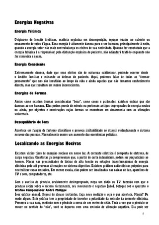 Energias Negativas
Energia Telúrica
Origina-se de lençóis freáticos, matéria orgânica em decomposição, espaços vazios no subsolo ou
cruzamento de veios d’água. Essa energia é altamente danosa para o ser humano, principalmente à noite,
quando a energia solar não mais contrabalança os efeitos de sua nocividade. Quando for constatado que a
energia telúrica é a responsável pela disfunção orgânica do paciente, não adiantará tratá-lo enquanto não
for removida a causa.
Energia Consciente
Extremamente danosa, dado que seus efeitos são de natureza subliminar, podendo ocorrer desde
o âmbito familiar e minando as defesas do paciente. Aqui, podemos falar de todas as “formas-
pensamento” que nos são incutidas ao longo da vida e ainda aquelas que não tomamos conhecimento
directo, mas que resultam em medos inconscientes.
Energias de Formas
Assim como existem formas consideradas “boas”, como cones e pirâmides, existem outras que são
danosas ao ser humano. Elas podem provir de móveis ou pertences antigos impregnados de energia nociva
ou ainda, por objectos e construções cujas formas se encontram em desarmonia com as vibrações
universais.
Desequilíbrio de Íons
Acontece em função de factores climáticos e provoca irritabilidade ao atingir violentamente o sistema
nervoso das pessoas. Normalmente ocorre um aumento das ocorrências policiais.
Localizando as Energias Nocivas
Existem vários tipos de energias nocivas em nosso lar. A corrente eléctrica é composta de eletrons, de
carga negativa. Cientistas já comprovaram que, a partir de certa intensidade, podem ser prejudiciais ao
homem. Morar nas proximidades de linhas de alta tensão ou estações transformadoras de energia
eléctrica pode até provocar alterações no sistema digestivo. Existem gráficos radiestésicos próprios para
neutralizar essas emissões. Em menor escala, elas podem ser localizadas nas caixas de luz, aparelhos de
TV e som, computadores, etc.
Com o auxílio do pêndulo, devidamente desimpregnado, meça um rádio ou TV, fazendo com que o
pêndulo oscile sobre o mesmo. Geralmente, seu movimento é negativo (não). Coloque sob o aparelho o
Gráfico Compensador André Philippe
(ver gráfico anexo). Depois de alguns instantes, faça nova medição e veja o que acontece. Magia? De
modo algum. Este gráfico tem a propriedade de inverter a polaridade da emissão da corrente eléctrica.
Percorra a sua casa, medindo com o pêndulo a cerca de um metro do chão. Toda a vez que o pêndulo se
mover no sentido do “não”, você se deparou com uma emissão de vibração negativa. Ela pode ser
5
 
