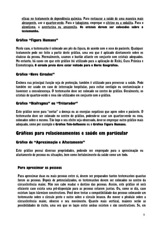 eficaz no tratamento de dependência química. Para restaurar a saúde de uma maneira mais
abrangente, use o quartzo-verde. Para o tabagismo, empregar o citrino ou a sodalita. Para o
alcoolismo, a aventurina ou amazonita. Os cristais devem ser colocados sobre o
testemunho.
Gráfico “Figura Humana”
Neste caso, o testemunho é colocado aos pés da figura, de acordo com o sexo do paciente. Qualquer
tratamento pode ser feito a partir deste gráfico, uma vez que é aplicado diretamente sobre os
chakras da pessoa. Normalmente, usamos o bastão atlante em conjunto com cristais adequados.
No entanto, há casos em que este gráfico foi utilizado para a aplicação de Reiki, Cura Prânica e
Cromoterapia. O círculo preto deve estar voltado para o Norte Geográfico.
Gráfico “Nove Círculos”
Embora sua principal função seja de protecção, também é utilizado para preservar a saúde. Pode
também ser usado em caso de internação hospitalar, para evitar contágio ou contaminação e
favorecer a convalescença. O testemunho deve ser colocado no centro do gráfico. Geralmente, os
cristais de quartzo-verde e rosa são utilizados em conjunto com o gráfico.
Gráfico “Diafragma” ou “Triturador”
Este gráfico serve para “cortar” a doença ou as energias negativas que agem sobre o paciente. O
testemunho deve ser colocado no centro do gráfico, podendo-se usar um quartzo-verde ou rosa,
colocados sobre o mesmo. Tão logo o seu efeito seja observado, deve-se empregar outro gráfico mais
adequado, como por exemplo o Gráfico Tele-Influente ou o Gráfico Figura Humana.
Gráficos para relacionamentos e saúde em particular
Gráfico de “Aproximação e Afastamento”
Este gráfico possui diversas propriedades, podendo ser empregado para a aproximação ou
afastamento de pessoas ou situações, bem como fortalecimento da saúde como um todo.
Para aproximar as pessoas
Para aproximar duas ou mais pessoas entre si, devem ser preparados tantos testemunhos quantas
forem as pessoas. Depois de potencializados, os testemunhos devem ser colocados no centro da
circunferência maior. Não nos cabe mudar o destino das pessoas. Assim, este gráfico só será
eficiente caso exista uma pré-disposição para as pessoas estarem juntas. Ou, como se diz, caso
existam laços kármicos construtivos. Você deve testar a compatibilidade das pessoas colocando um
testemunho sobre o círculo preto e outro sobre o círculo branco. Ao mover o pêndulo sobre a
circunferência maior, observe o seu movimento. Quanto mais vertical, maiores serão as
possibilidades de êxito, uma vez que os laços entre ambas existem e são construtivos. Se, em
8
 