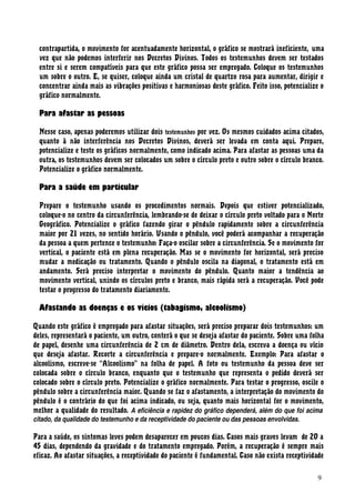 contrapartida, o movimento for acentuadamente horizontal, o gráfico se mostrará ineficiente, uma
vez que não podemos interferir nos Decretos Divinos. Todos os testemunhos devem ser testados
entre si e serem compatíveis para que este gráfico possa ser empregado. Coloque os testemunhos
um sobre o outro. E, se quiser, coloque ainda um cristal de quartzo rosa para aumentar, dirigir e
concentrar ainda mais as vibrações positivas e harmoniosas deste gráfico. Feito isso, potencialize o
gráfico normalmente.
Para afastar as pessoas
Nesse caso, apenas poderemos utilizar dois testemunhos por vez. Os mesmos cuidados acima citados,
quanto à não interferência nos Decretos Divinos, deverá ser levada em conta aqui. Prepare,
potencialize e teste os gráficos normalmente, como indicado acima. Para afastar as pessoas uma da
outra, os testemunhos devem ser colocados um sobre o círculo preto e outro sobre o círculo branco.
Potencialize o gráfico normalmente.
Para a saúde em particular
Prepare o testemunho usando os procedimentos normais. Depois que estiver potencializado,
coloque-o no centro da circunferência, lembrando-se de deixar o círculo preto voltado para o Norte
Geográfico. Potencialize o gráfico fazendo girar o pêndulo rapidamente sobre a circunferência
maior por 21 vezes, no sentido horário. Usando o pêndulo, você poderá acompanhar a recuperação
da pessoa a quem pertence o testemunho: Faça-o oscilar sobre a circunferência. Se o movimento for
vertical, o paciente está em plena recuperação. Mas se o movimento for horizontal, será preciso
mudar a medicação ou tratamento. Quando o pêndulo oscila na diagonal, o tratamento está em
andamento. Será preciso interpretar o movimento do pêndulo. Quanto maior a tendência ao
movimento vertical, unindo os círculos preto e branco, mais rápida será a recuperação. Você pode
testar o progresso do tratamento diariamente.
Afastando as doenças e os vícios (tabagismo, alcoolismo)
Quando este gráfico é empregado para afastar situações, será preciso preparar dois testemunhos: um
deles, representará o paciente, um outro, conterá o que se deseja afastar do paciente. Sobre uma folha
de papel, desenhe uma circunferência de 2 cm de diâmetro. Dentro dela, escreva a doença ou vício
que deseja afastar. Recorte a circunferência e prepare-o normalmente. Exemplo: Para afastar o
alcoolismo, escreve-se “Alcoolismo” na folha de papel. A foto ou testemunho da pessoa deve ser
colocada sobre o círculo branco, enquanto que o testemunho que representa o pedido deverá ser
colocado sobre o círculo preto. Potencialize o gráfico normalmente. Para testar o progresso, oscile o
pêndulo sobre a circunferência maior. Quando se faz o afastamento, a interpretação do movimento do
pêndulo é o contrário do que foi acima indicado, ou seja, quanto mais horizontal for o movimento,
melhor a qualidade do resultado. A eficiência e rapidez do gráfico dependerá, além do que foi acima
citado, da qualidade do testemunho e da receptividade do paciente ou das pessoas envolvidas.
Para a saúde, os sintomas leves podem desaparecer em poucos dias. Casos mais graves levam de 20 a
45 dias, dependendo da gravidade e do tratamento empregado. Porém, a recuperação é sempre mais
eficaz. Ao afastar situações, a receptividade do paciente é fundamental. Caso não exista receptividade
9
 