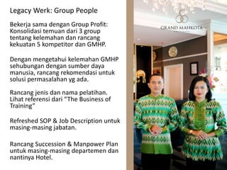 Legacy Werk: Group People
Bekerja sama dengan Group Profit:
Konsolidasi temuan dari 3 group
tentang kelemahan dan rancang
kekuatan 5 kompetitor dan GMHP.
Dengan mengetahui kelemahan GMHP
sehubungan dengan sumber daya
manusia, rancang rekomendasi untuk
solusi permasalahan yg ada.
Rancang jenis dan nama pelatihan.
Lihat referensi dari “The Business of
Training”
Refreshed SOP & Job Description untuk
masing-masing jabatan.
Rancang Succession & Manpower Plan
untuk masing-masing departemen dan
nantinya Hotel.
 