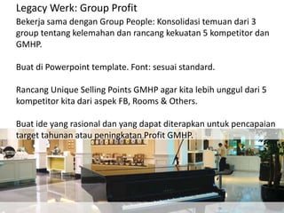 Legacy Werk: Group Profit
Bekerja sama dengan Group People: Konsolidasi temuan dari 3
group tentang kelemahan dan rancang kekuatan 5 kompetitor dan
GMHP.
Buat di Powerpoint template. Font: sesuai standard.
Rancang Unique Selling Points GMHP agar kita lebih unggul dari 5
kompetitor kita dari aspek FB, Rooms & Others.
Buat ide yang rasional dan yang dapat diterapkan untuk pencapaian
target tahunan atau peningkatan Profit GMHP.
 