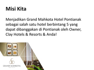 Misi Kita
Menjadikan Grand Mahkota Hotel Pontianak
sebagai salah satu hotel berbintang 5 yang
dapat dibanggakan di Pontianak oleh Owner,
Clay Hotels & Resorts & Anda!
 