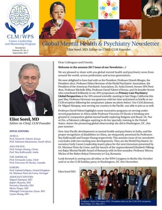 CLM/WPS
Dear Colleagues and Friends,
Welcome to the autumn 2017 issue of our Newsletter…!
We are pleased to share with you global mental health and psychiatry news from
around the world, across professions and across generations.
We were delighted to have had with us the President, Professor Dinesh Bhugra, the
President-elect, Professor Helen Herrman of theWorld Psychiatric Association, the
President of the American Psychiatric Association, Dr. Anita Everett, former APA Presi-
dent, Professor Michelle Riba, Professor David Ndetei of Kenya, and Dr Jennifer Severe
who contributed brilliantly to our APA symposium on Primary Care Psychiatry:
Global Perspectives at the APA annual scientific meeting in San Diego, California this
past May. Professor Herrman was generous with her time and joined us briefly at our
CLM reception following the symposium (please see photo below). Our CLM alumnus,
Dr. Miguel Alampay, now serving our country in the Pacific, was able to join us as well.
Professor David Ndetei highlights some innovative programs on serving under-
served populations in Africa while ProfessorVincenzo Di Nicola is breaking new
ground in comparative global mental health exploring Bulgaria and Brazil. Dr. Nur
ul-Ein, a Pakistani colleague aspiring to do her specialty training in the United
States, shares the pioneering global observership she did inWashington, DC, this
past summer .
New Asia/Pacific developments in mental health and psychiatry in India, and the
proper recognition of disabilities in China, are eloquently presented by Professors
Roy Kallivayalil andYueqin Huang respectively. This autumn issue of our newsletter
concludes with two exciting new developments. They are theWorld Psychiatric As-
sociation Early Career Leadership team’s plans for the next triennium presented by
Dr. Mariana Pinto da Costa, and the launch of the unprecedented Elisabeth Pilking-
ton Ra¸tiu Mental Health Award of Romania with its first awardee, Professor Mircea
Miclea of the Babes Bolyai University in Cluj, Romania.
Look forward to seeing you all either at the WPA Congress in Berlin this October
and/or at the CLM holiday party in Washington, DC this December.
Eliot Sorel MD
Global Mental Health & Psychiatry Newsletter
ZONAL EDITORS:
AFRICA:
Prof. David M. Ndetei, Kenya
Prof. Solomon Rataemane, South Africa
ASIA/PACIFIC:
Prof. Yueqin Huang, China
Prof. Roy Kallivayalil, India
THE AMERICAS:
Prof. Fernando Lolas, Chile
Prof. Vincenzo Di Nicola, Canada
EUROPE:
Prof. Gabriel Ivbijaro, United Kingdom
Dr. Mariana Pinto da Costa, Portugal
ASSOCIATE EDITORS:
Miguel Alampay, MD
Rajeev Sharma, MD
Veronica Slootsky, MD
Mona Thapa, MD
Milangel Concepcion-Zayas, MD
Layan Zhang, MD
Eliot Sorel, MD
Editor-in-Chief, CLM Founder
Newsletter
Volume III, No. 3
September 2017
Career, Leadership
and Mentorship Program
Professor Helen Herrman WPA President-elect at the CLM APA reception,
San Diego, CA, May 2017.
Eliot Sorel, MD, Editor-in-Chief, CLM Founder
 