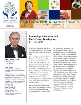 Global Mental Health & Psychiatry Newsletter
Eliot Sorel, MD, Editor-in-Chief, CLM Founder
Zonal Editors
Africa: Prof. David M. Ndetei,
Kenya and Prof. Solomon Rataemane,
South Africa
Asia/Pacific: Prof. Yueqin Huang,
China and Prof. Roy Kallivayalil, India
Americas: Prof. Fernando Lolas, Chile
and Prof. Vincenzo Di Nicola, Canada
Europe: Prof. Gabriel Ivbijaro, United
Kingdom and Dr. Mariana Pinto da
Costa, Portugal
Associate Editors
Miguel Alampay, MD
Rajeev Sharma, MD
Veronica Slootsky, MD
Mona Thapa, MD
Milangel Concepcion-Zayas, MD
Layan Zhang, MD
Eliot Sorel, MD
Editor-in-Chief
CLM Founder
Leadership, Innovation, and
Early Career Development
Eliot Sorel, MD
Newsletter
Volume II, No. 3
September 2016
CLM/WPS
Career, Leadership
and Mentorship Program
Leadership, innovation, and early
career development are the essential
elements of our Newsletter’s current
issue.
We are delighted to launch the new
Early Career Reports from Around
the World section in th​is​issue
of the Global Mental Health and
Psychiatry Newsletter. Contributions
from Doctors Mariana Pinto Da
Costa, Wasseem El Sarraj, Michael
Morse, and Rajeev Sharma are only
the beginning of what we hope
will become an ongoing forum
for leadership, innovation and
stimulating early career development
ideas, projects and global mental
health initiatives.
We also appreciate the innovative
and thought provoking contributions
from Professors Luis Risco and
Fernando Lolas of Chile regarding
the intrinsic link between Social
Psychiatry and Ethical Medical
knowledge, and the establishment of
the Social Psychiatric Association of
Chile; Professor David Ndetei thought
provoking and inspiring rendition of
the Africa Mental Health Foundation
of Nairobi, Kenya; Professor Yueqin
Huang’s sharing her country’s historic
development of the Mental Health
Survey, first of its kind in China;
Professor Roy Kallivayalil’s sharing
with us highlights of the rich scientific
program of the XXII World Congress
of the World Association for Social
Psychiatry Congress in New Delhi,
India, this December with the theme,
“Social Psychiatry in a Rapidly
Changing World”; and Professor
Di Nicola’s inquisitive essay on
“Where is the Family in Global
Mental Health.”
 