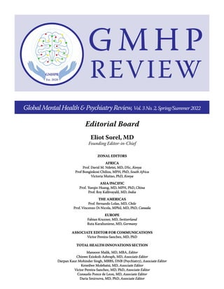 Eliot Sorel, MD
Founding Editor-in-Chief
Editorial Board
GlobalMentalHealth&PsychiatryReview,Vol.3No.2,Spring/Summer2022
ZONAL EDI
ZONAL EDIT
TORS
ORS
AFRICA
AFRICA
Prof. David M. Ndetei, MD, DSc,
Prof. David M. Ndetei, MD, DSc, Kenya
Kenya
Prof Bonginkosi Chiliza, MPH, PhD,
Prof Bonginkosi Chiliza, MPH, PhD, South Africa
South Africa
Victoria Mutiso, PhD,
Victoria Mutiso, PhD, Kenya
Kenya
ASIA/
ASIA/P
PACIFIC
ACIFIC
Prof.
Prof. Y
Yueqin
ueqin H
Huang, MD, MPH, PhD,
uang, MD, MPH, PhD, China
China
Prof. R
Prof. Ro
oy Kalliv
y Kallivayalil, MD,
ayalil, MD, India
India
THE AMERICAS
THE AMERICAS
Prof.
Prof. F
Fernando Lolas, MD,
ernando Lolas, MD, Chile
Chile
Prof.
Prof. Vincenz
Vincenzo Di Nicola, MPhil, MD, PhD,
o Di Nicola, MPhil, MD, PhD, Canada
Canada
EUROPE
EUROPE
Fabian Kraxner, MD,
Fabian Kraxner, MD, Switzerland
Switzerland
Ruta Karaliuniene, MD,
Ruta Karaliuniene, MD, Germany
Germany
ASSOCIATE EDITOR FOR COMMUNICATIONS
ASSOCIATE EDITOR FOR COMMUNICATIONS
Victor Pereira-Sanchez, MD, PhD
Victor Pereira-Sanchez, MD, PhD
TOTAL HEALTH INNOVATIONS SECTION
TOTAL HEALTH INNOVATIONS SECTION
Mansoor Malik, MD, MBA,
Mansoor Malik, MD, MBA, Editor
Editor
Chinwe E
Chinwe Eziokoli-Ashraph, MD,
ziokoli-Ashraph, MD, Associate Editor
Associate Editor
Darpan Kaur Mohinder Singh, MBBS, DNB (Psychiatry),
Darpan Kaur Mohinder Singh, MBBS, DNB (Psychiatry), Associate Editor
Associate Editor
Keneilwe Molebatsi, M
Keneilwe Molebatsi, MD,
D, Associate Edi
Associate Editor
tor
Victor Pereira-Sanchez, MD, PhD,
Victor Pereira-Sanchez, MD, PhD, Associate Editor
Associate Editor
Consuelo Ponce de Leon, MD,
Consuelo Ponce de Leon, MD, Associate Editor
Associate Editor
Daria Smirnova, MD, PhD,
Daria Smirnova, MD, PhD, Associate Editor
Associate Editor
G M H P
REVIEW
 