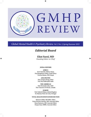 Eliot Sorel, MD
Founding Editor-in-Chief
Editorial Board
GlobalMentalHealth&PsychiatryReview,Vol.2No.2,Spring/Summer2021
ZONAL EDI
ZONAL EDIT
TORS
ORS
AFRICA
AFRICA
Prof. David M. Ndetei,
Prof. David M. Ndetei, Kenya
Kenya
Prof Bonginkosi Chiliza,
Prof Bonginkosi Chiliza, South Africa
South Africa
Victoria Mutiso, PhD,
Victoria Mutiso, PhD, Kenya
Kenya
ASIA/
ASIA/P
PACIFIC
ACIFIC
Prof.
Prof. Y
Yueqin
ueqin H
Huang,
uang, China
China
Prof. R
Prof. Ro
oy Kalliv
y Kallivayalil,
ayalil, India
India
THE AMERICAS
THE AMERICAS
Prof.
Prof. F
Fernando Lolas,
ernando Lolas, Chile
Chile
Prof.
Prof. Vincenz
Vincenzo Di Nicola,
o Di Nicola, Canada
Canada
EUROPE
EUROPE
Prof. Gabriel
Prof. Gabriel Ivbijar
Ivbijaro
o,
, United Kingdom
United Kingdom
D
Dr
r. Mariana Pinto da Costa,
. Mariana Pinto da Costa, Portugal
Portugal
TOTAL HEALTH INNOVATIONS SECTION
TOTAL HEALTH INNOVATIONS SECTION
Mansoor Malik, MD MBA, Editor
Mansoor Malik, MD MBA, Editor
Victor Perreira-Sanchez, MD, Associate Editor
Victor Perreira-Sanchez, MD, Associate Editor
Daria Smirnova, MD, Associate Editor
Daria Smirnova, MD, Associate Editor
Darpan Kaur, MBBS, Associate Editor
Darpan Kaur, MBBS, Associate Editor
G M H P
REVIEW
 
