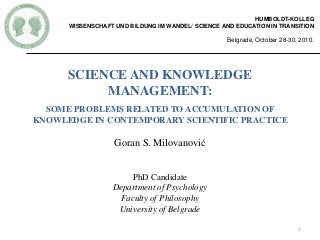 SCIENCE AND KNOWLEDGE
MANAGEMENT:
SOME PROBLEMS RELATED TO ACCUMULATION OF
KNOWLEDGE IN CONTEMPORARY SCIENTIFIC PRACTICE
Goran S. Milovanović
PhD Candidate
Department of Psychology
Faculty of Philosophy
University of Belgrade
HUMBOLDT-KOLLEG
WISSENSCHAFT UND BILDUNG IM WANDEL/ SCIENCE AND EDUCATION IN TRANSITION
Belgrade, October 28-30, 2010.
1
 