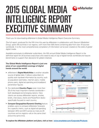 Thank you for downloading eMarketer’s Global Media Intelligence Report Executive Summary.
The full report, produced for the fifth time this year by eMarketer in collaboration with Starcom MediaVest
Group, spans 48 countries in six regions, with more than 500 charts containing data from over 70 sources
worldwide. It is the most comprehensive compilation of information we’ve ever created on the state of global
digital media.
Available exclusively to eMarketer subscribers, the fifth annual Global Media Intelligence Report is the
definitive report for all business executives who need to stay on top of digital trends worldwide and require
benchmarks to support their decisions for global initiatives.
The Global Media Intelligence Report is just one
piece of our unparalleled coverage of digital
trends around the world:
•	eMarketer’s Digital World Atlas is another valuable
source of global data. It allows subscribers to
quickly scan top-level information by country, such
as population estimates, internet users, mobile
phone users, digital ad spending and broadband
penetration figures.
•	 Our dedicated Country Pages cover more than
20 of the most important markets worldwide—
both developed and emerging nations. Here
clients can access eMarketer reports, articles,
briefs, interviews, charts and PowerPoint decks
specifically focused on each country.
•	 Compare Geographies/Dynamic Charting feature
enables users to compare eMarketer forecasts
for a specific metric, such as digital ad spending
between 2012 and 2017, across as many as 20
countries and six regions—all on the same chart
and at the same time.
2015 GLOBAL MEDIA
INTELLIGENCE REPORT
EXECUTIVE SUMMARY
To explore the eMarketer platform and plans, visit us here: www.emarketer.com/Corporate/Products
 