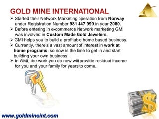 www.goldmineint.com Started their Network Marketing operation from  Norway   under Registration Number  981 447 999  in year  2000 .  Before entering in e-commerce Network marketing GMI  was involved in  Custom Made Gold Jewelers .     GMI helps you to build a profitable home based business.  Currently, there's a vast amount of interest in  work at  home programs , so now is the time to get in and start  building your own business.  In GMI, the work you do now will provide residual income  for you and your family for years to come.   