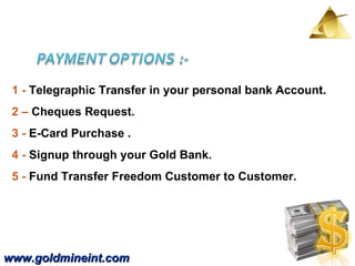 www.goldmineint.com 1 -  Telegraphic Transfer in your personal bank Account.  2 –  Cheques Request.  3 -  E-Card Purchase . 4 -  Signup through your Gold Bank. 5 -  Fund Transfer Freedom Customer to Customer.  