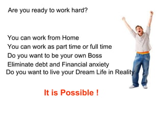 Are you ready to work hard?  You can work from Home  Do you want to be your own Boss  You can work as part time or full time  Eliminate debt and Financial anxiety  Do you want to live your Dream Life in Reality It is Possible ! 