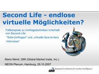 Second Life - endlose virtuelle Möglichkeiten?  Mario Menti, GMI (Global Market Insite, Inc.) NEON Plenum, Hamburg, 29.10.2007   Fallbeispiele zu Umfragetechniken innerhalb  von Second Life: &quot;Sofa-Umfragen&quot; und „virtuelle face-to-face Interviews“ 