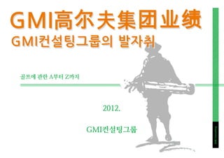 GMI高尔夫集团业绩
GMI컨설팅그룹의 발자취

골프에 관한 A부터 Z까지




                   2012.

                 GMI컨설팅그룹




                            GMI Consulting
 
