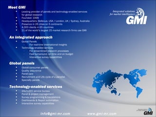  Leading provider of panels and technology-enabled services
for global research
 Founded: 1999
 Headquarters: Bellevue, USA / London, UK / Sydney, Australia
 Presence in 26 cities on 5 continents
 4,000 clients in 65 countries
 21 of the world’s largest 25 market research firms use GMI
Meet GMI
An integrated approach
 Global Panels
– For real-time international insights
 Technology-enabled services
– For streamlined research processes
– Fast turnaround, on time and on budget
– Interactive survey capabilities
Global panels
 Global consumer panels
 Quality assurance
 Panel care
 Recruitment and Life cycle of a panelist
 Specialty panels
Technology-enabled services
 24x7x365 service bureau
 Panel & project management
 Survey programming & translations
 Dashboards & Report automation
 Interactive survey capabilities
info@gmi-mr.com www.gmi-mr.com
 