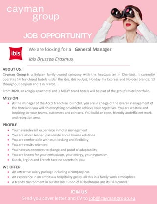 We are looking for a General Manager
:
ABOUT US
Cayman Group is a Belgian family-owned company with the headquarter in Charleroi. It currently
operates 14 franchised hotels under the ibis, ibis budget, Holiday Inn Express and Novotel brands: 13
throughout Belgium and 1 in France.
From 2020, an Adagio aparthotel and 3 MOXY brand hotels will be part of the group's hotel portfolio.
MISSION
• As the manager of the Accor franchise ibis hotel, you are in charge of the overall management of
the hotel and you will do everything possible to achieve your objectives. You are creative and
inspiring for your teams, customers and contacts. You build an open, friendly and efficient work
and reception area.
PROFILE
• You have relevant experience in hotel management
• You are a born leader, passionate about human relations
• You are comfortable with multitasking and flexibility
• You are results-oriented
• You have an openness to change and proof of adaptability
• You are known for your enthusiasm, your energy, your dynamism.
• Dutch, English and French have no secrets for you
WE OFFER
• An attractive salary package including a company car.
• An experience in an ambitious hospitality group, all this in a family work atmosphere.
• A trendy environment in our ibis institution of 80 bedrooms and its F&B corner.
JOIN US
Send you cover letter and CV to job@caymangroup.eu
ibis Brussels Erasmus
 