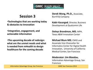Session 3

Derek Wong, Ph.D., Associate,
Burrill & Company

•Technologies that are working today
& obstacles to innovation

Kabir Kasargod, Director, Business

•Integration, engagement, and
actionable information

Deleys Brandman, MD, MPH,

•The upcoming decade of redesign:
what are the unmet needs and what
is needed from mHealth to design
healthcare for the coming decade

Michael Blum MD, CMIO and

Development at Qualcomm Life

Texas A&M Innovation Center

Associate Vice Chancellor for
Informatics Center for Digital Health
Innovation, University of California
Medical Center, San Francisco

Moderator: Jim Bloedau,
Information Advantage Group, San
Francisco
Information Advantage Group, San Francisco

GMIC San Francisco 2013

 