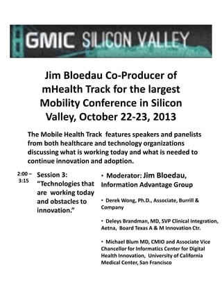 Jim Bloedau Co-Producer of
mHealth Track for the largest
Mobility Conference in Silicon
Valley, October 22-23, 2013
The Mobile Health Track features speakers and panelists
from both healthcare and technology organizations
discussing what is working today and what is needed to
continue innovation and adoption.
2:00 –
3:15

Session 3:
• Moderator: Jim Bloedau,
“Technologies that Information Advantage Group
are working today
• Derek Wong, Ph.D., Associate, Burrill &
and obstacles to
Company
innovation.”
• Deleys Brandman, MD, SVP Clinical Integration,
Aetna, Board Texas A & M Innovation Ctr.
• Michael Blum MD, CMIO and Associate Vice
Chancellor for Informatics Center for Digital
Health Innovation, University of California
Medical Center, San Francisco

 