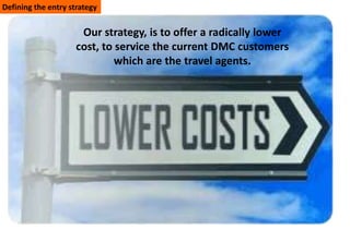 Defining the entry strategy


                      Our strategy, is to offer a radically lower
                     cost, to service the current DMC customers
                              which are the travel agents.
 