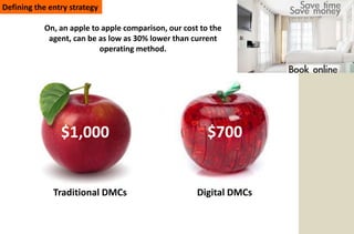 Defining the entry strategy

           On, an apple to apple comparison, our cost to the
            agent, can be as low as 30% lower than current
                          operating method.




                $1,000                                  $700


              Traditional DMCs                       Digital DMCs
 