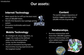Introduction
                                       Our assets:

      Internet Technology                                           Content
                                                            The world’s largest depository of
  •   Meta search for to sniff out the best room            location-tagged touristic stories
      rates of 300,000 hotels.                              (20,000 minutes & growing)
  •   World’s first Dynamic tour-package pricing
      system.
  •   Innovative multimedia web travel
      brochures.
                                                          Relationships.
       Mobile Technology                           •   Business relationships with
  •   An intelligent & robust algorithm, to            more than 300,000 suppliers.
      trigger the media at the defined             •   Business relationships with
      place to the defined profiled                    value-added resellers and
      visitor, via the smartphone.                     affiliates partners.
  •   A suite of innovative touring tools
      that enriches touring experiences for
      the targeted market
 