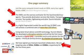 One page summary

Just like every computer brand needs an OEM, every tour agent
needs a DMC (Destination Management Company)

The DMCs are the oversea contractor for the local branded tour
agents. They provide destination services like Hotels, Transport
services, Tour guides, Sightseeing and other Tourist Activities.
(just like Foxconn to Apple.)


In a highly fragmented market the world’s top 10 DMC’s can
still achieve a combined sales of more than $20 billion.

Using latest Smart phone and GPS technology, Tourism Media
has developed a disruptive solution and will be the first mover
to launch a Digital DMC. It provides end to end solution for the
agents – PreTrip & OnTrip services at a fraction of current cost.

We have signed up a host pre-launched collaborators. We are
targeting sales of $25m, $100m and $200m; respectively for
the first three years.


                                                                    Tourism Media Pte Ltd
 